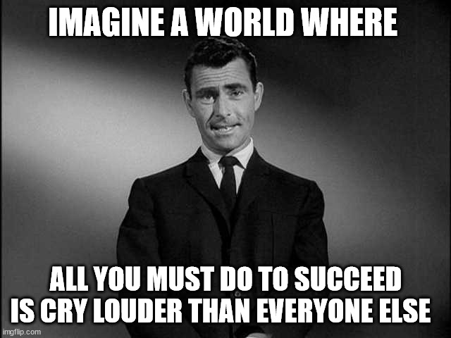 rod serling twilight zone | IMAGINE A WORLD WHERE; ALL YOU MUST DO TO SUCCEED IS CRY LOUDER THAN EVERYONE ELSE | image tagged in rod serling twilight zone,cry to succeed | made w/ Imgflip meme maker