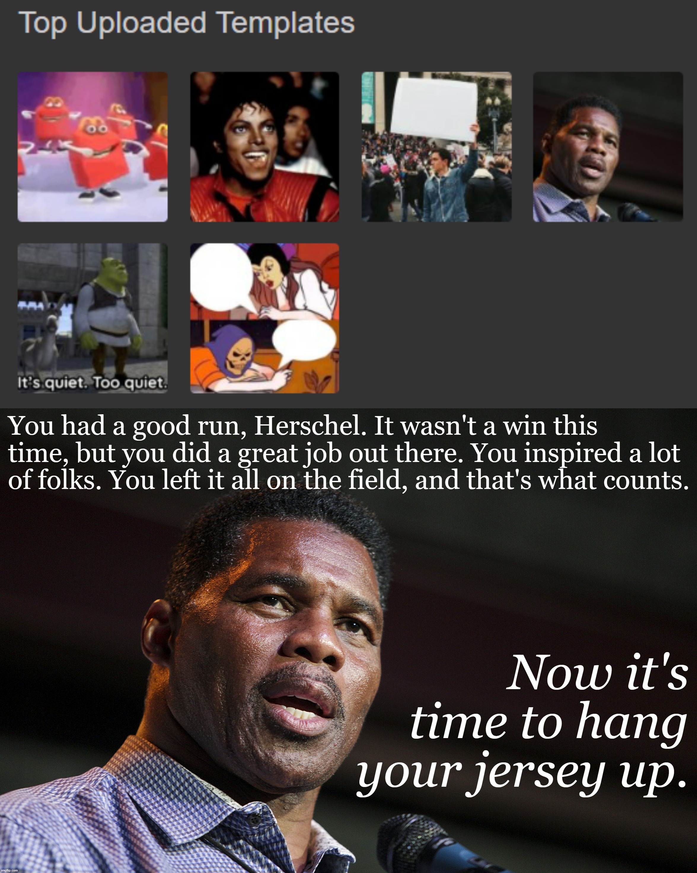 And now for a barrage of sports cliches to send off one of my top uploaded templates. | You had a good run, Herschel. It wasn't a win this time, but you did a great job out there. You inspired a lot of folks. You left it all on the field, and that's what counts. Now it's time to hang your jersey up. | image tagged in herschel walker top uploaded templates,herschel walker,templates,top templates,left it all on the field,thats what counts | made w/ Imgflip meme maker