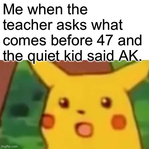 Oh sh!t | Me when the teacher asks what comes before 47 and the quiet kid said AK. | image tagged in memes,surprised pikachu | made w/ Imgflip meme maker