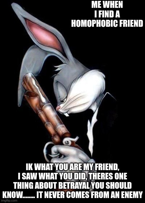 i hate to have done that, but i did :( | ME WHEN I FIND A HOMOPHOBIC FRIEND; IK WHAT YOU ARE MY FRIEND, I SAW WHAT YOU DID, THERES ONE THING ABOUT BETRAYAL YOU SHOULD KNOW........ IT NEVER COMES FROM AN ENEMY | image tagged in bugs bunny holding gun | made w/ Imgflip meme maker