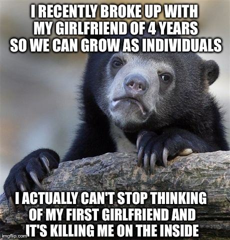 Confession Bear | I RECENTLY BROKE UP WITH MY GIRLFRIEND OF 4 YEARS SO WE CAN GROW AS INDIVIDUALS I ACTUALLY CAN'T STOP THINKING OF MY FIRST GIRLFRIEND AND IT | image tagged in memes,confession bear,AdviceAnimals | made w/ Imgflip meme maker
