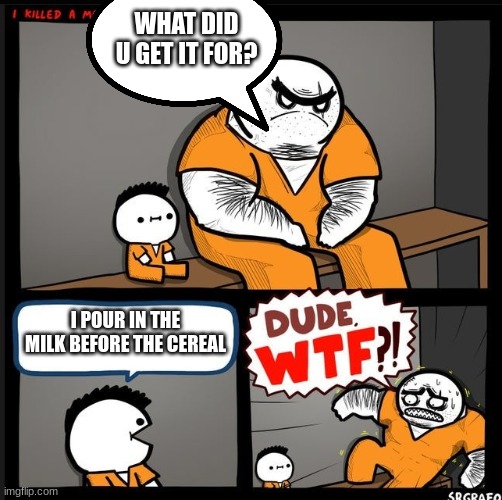 I got the inspiration from a popular meme lol everyone knows u pour the cereal after the milk... right...? | WHAT DID U GET IT FOR? I POUR IN THE MILK BEFORE THE CEREAL | image tagged in srgrafo dude wtf,pour in the cereal before the milk not the milk first,lol | made w/ Imgflip meme maker