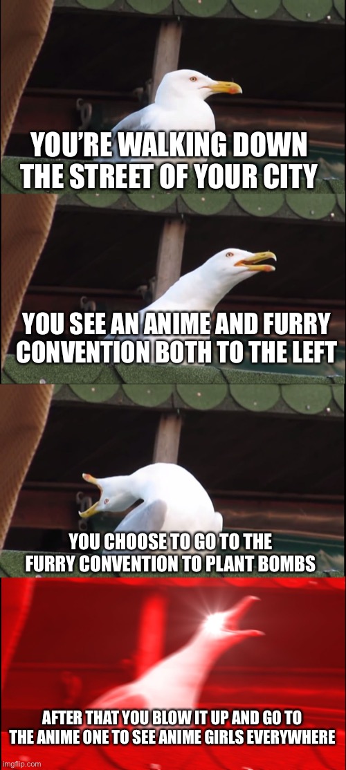 Giga Chad bird | YOU’RE WALKING DOWN THE STREET OF YOUR CITY; YOU SEE AN ANIME AND FURRY CONVENTION BOTH TO THE LEFT; YOU CHOOSE TO GO TO THE FURRY CONVENTION TO PLANT BOMBS; AFTER THAT YOU BLOW IT UP AND GO TO THE ANIME ONE TO SEE ANIME GIRLS EVERYWHERE | image tagged in memes,inhaling seagull | made w/ Imgflip meme maker