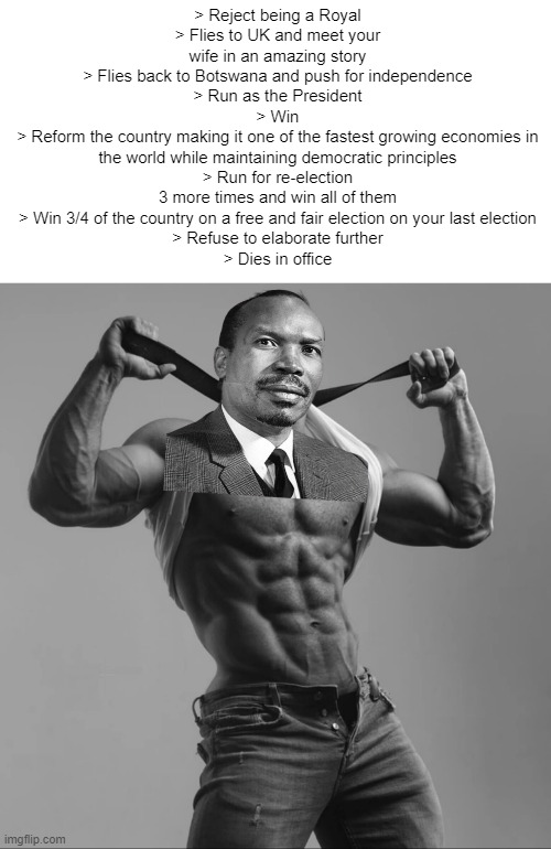 The Original Gigachad | > Reject being a Royal
> Flies to UK and meet your wife in an amazing story
> Flies back to Botswana and push for independence
> Run as the President
> Win
> Reform the country making it one of the fastest growing economies in the world while maintaining democratic principles
> Run for re-election 3 more times and win all of them
> Win 3/4 of the country on a free and fair election on your last election
> Refuse to elaborate further
> Dies in office | image tagged in refuses to elaborate,historical meme,botswana | made w/ Imgflip meme maker