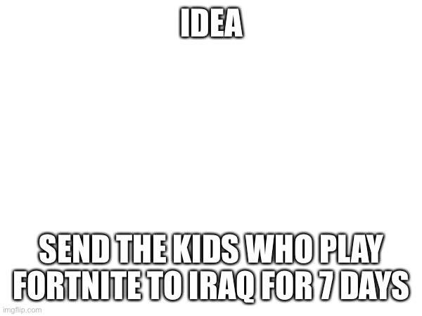 IDEA; SEND THE KIDS WHO PLAY FORTNITE TO IRAQ FOR 7 DAYS | image tagged in e | made w/ Imgflip meme maker