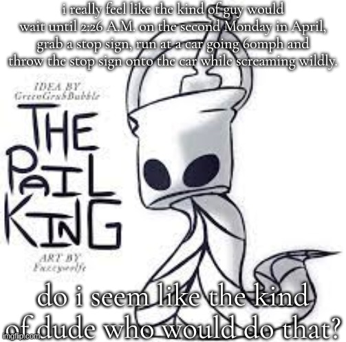 the pail king real | i really feel like the kind of guy would wait until 2:26 A.M. on the second Monday in April, grab a stop sign, run at a car going 60mph and throw the stop sign onto the car while screaming wildly. do i seem like the kind of dude who would do that? | image tagged in the pail king real | made w/ Imgflip meme maker