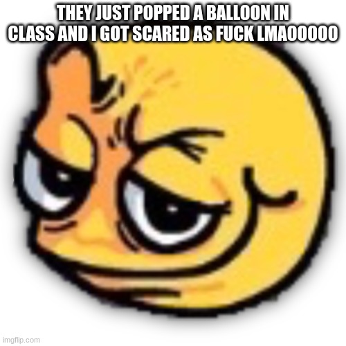holy shit that scared me | THEY JUST POPPED A BALLOON IN CLASS AND I GOT SCARED AS FUCK LMAOOOOO | made w/ Imgflip meme maker