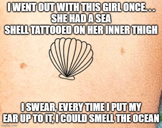 Smelly Tat | I WENT OUT WITH THIS GIRL ONCE. . .
SHE HAD A SEA SHELL TATTOOED ON HER INNER THIGH; I SWEAR, EVERY TIME I PUT MY EAR UP TO IT, I COULD SMELL THE OCEAN | image tagged in sex jokes | made w/ Imgflip meme maker