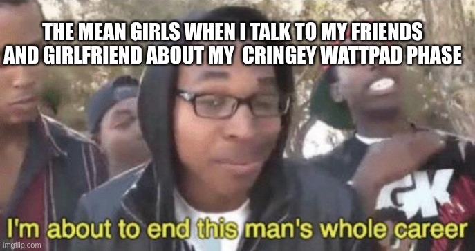 I’m about to end this man’s whole career | THE MEAN GIRLS WHEN I TALK TO MY FRIENDS AND GIRLFRIEND ABOUT MY  CRINGEY WATTPAD PHASE | image tagged in i m about to end this man s whole career,wattpad | made w/ Imgflip meme maker