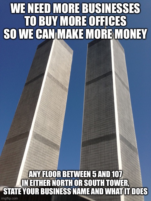 Or in the other buildings if you really want | WE NEED MORE BUSINESSES TO BUY MORE OFFICES SO WE CAN MAKE MORE MONEY; ANY FLOOR BETWEEN 5 AND 107 IN EITHER NORTH OR SOUTH TOWER, STATE YOUR BUSINESS NAME AND WHAT IT DOES | image tagged in twin towers | made w/ Imgflip meme maker