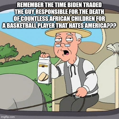 Pepperidge Farm Remembers | REMEMBER THE TIME BIDEN TRADED THE GUY RESPONSIBLE FOR THE DEATH OF COUNTLESS AFRICAN CHILDREN FOR A BASKETBALL PLAYER THAT HATES AMERICA??? | image tagged in memes,pepperidge farm remembers | made w/ Imgflip meme maker
