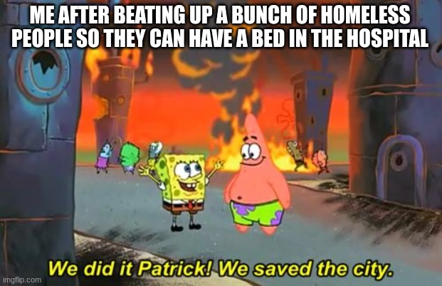 Just making the world better | ME AFTER BEATING UP A BUNCH OF HOMELESS PEOPLE SO THEY CAN HAVE A BED IN THE HOSPITAL | image tagged in spongebob we saved the city | made w/ Imgflip meme maker