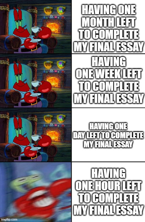 Me during finals week | HAVING ONE MONTH LEFT TO COMPLETE MY FINAL ESSAY; HAVING ONE WEEK LEFT TO COMPLETE MY FINAL ESSAY; HAVING ONE DAY LEFT TO COMPLETE MY FINAL ESSAY; HAVING ONE HOUR LEFT TO COMPLETE MY FINAL ESSAY | image tagged in shocked mr krabs | made w/ Imgflip meme maker