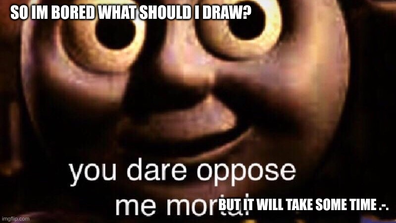 So yea- bored lolz | SO IM BORED WHAT SHOULD I DRAW? BUT IT WILL TAKE SOME TIME .-. | image tagged in you dare oppose me mortal | made w/ Imgflip meme maker