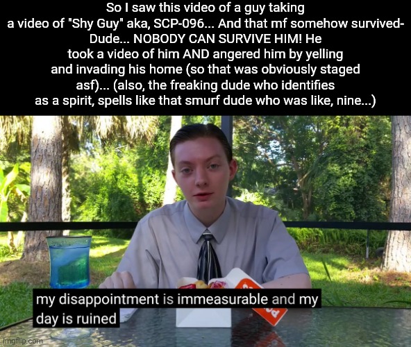 That's my rant for the next thousand years | So I saw this video of a guy taking a video of "Shy Guy" aka, SCP-096... And that mf somehow survived-
Dude... NOBODY CAN SURVIVE HIM! He took a video of him AND angered him by yelling and invading his home (so that was obviously staged asf)... (also, the freaking dude who identifies as a spirit, spells like that smurf dude who was like, nine...) | image tagged in my disappointment is immeasurable | made w/ Imgflip meme maker