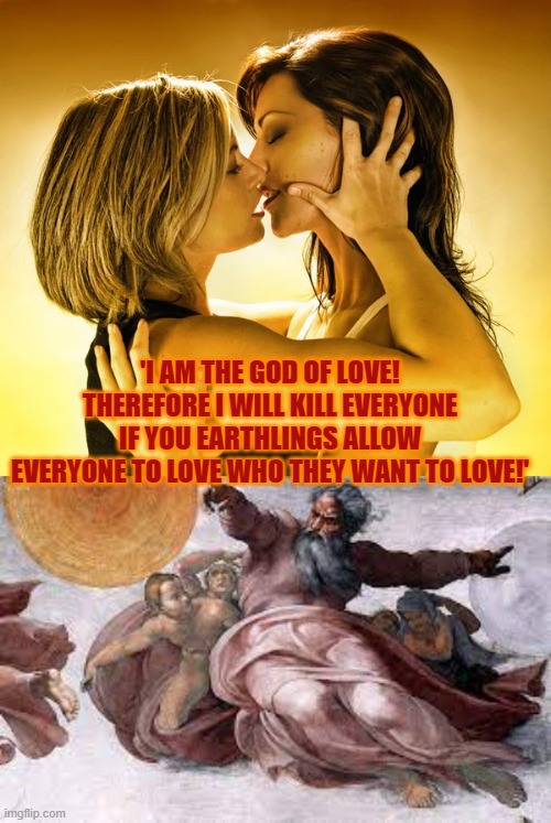 Where in the Bible does God state: 'I only love people who put 'christian' in their social media profile? | 'I AM THE GOD OF LOVE!
THEREFORE I WILL KILL EVERYONE
IF YOU EARTHLINGS ALLOW
EVERYONE TO LOVE WHO THEY WANT TO LOVE!' | image tagged in heathen,christian memes,love,god,homophobia,bible | made w/ Imgflip meme maker