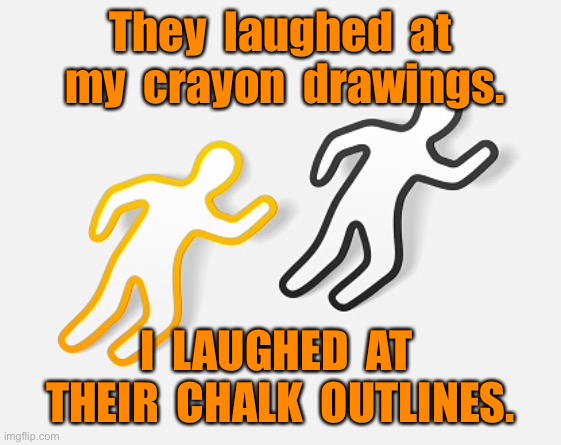 Not laughing now | They  laughed  at  my  crayon  drawings. I  LAUGHED  AT  THEIR  CHALK  OUTLINES. | image tagged in laughed at drawings,i laughed at outlines,dark humour | made w/ Imgflip meme maker