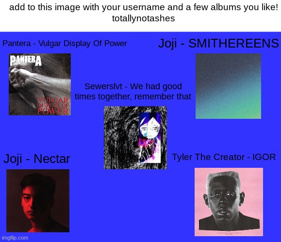 my music taste is Y E S | add to this image with your username and a few albums you like!
totallynotashes; Joji - SMITHEREENS; Pantera - Vulgar Display Of Power; Sewerslvt - We had good times together, remember that; Joji - Nectar; Tyler The Creator - IGOR | made w/ Imgflip meme maker