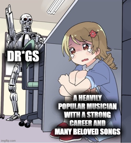 kanye, juice wrld, and so many other people's reputations and lives were harmed by them | DR*GS; A HEAVILY POPULAR MUSICIAN WITH A STRONG CAREER AND MANY BELOVED SONGS | image tagged in anime girl hiding from terminator,music,celebrity,reality,sad,depression | made w/ Imgflip meme maker