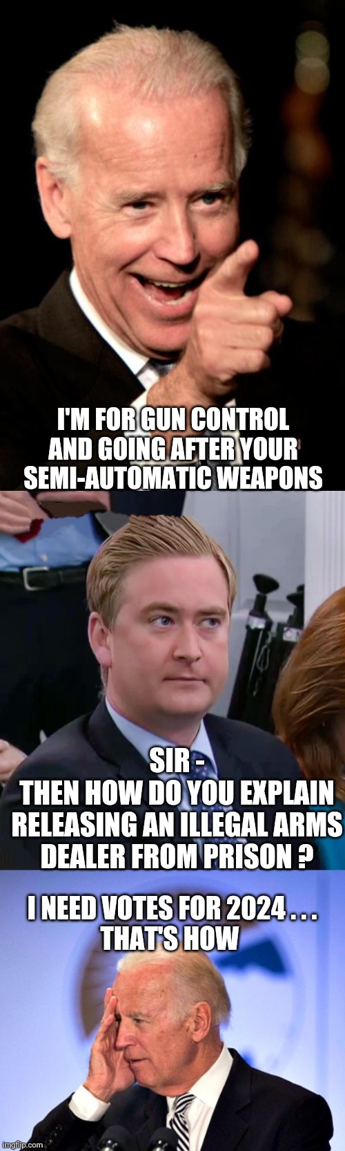 Gun Deal of the Century | I'M FOR GUN CONTROL AND GOING AFTER YOUR SEMI-AUTOMATIC WEAPONS; SIR -
THEN HOW DO YOU EXPLAIN RELEASING AN ILLEGAL ARMS DEALER FROM PRISON ? I NEED VOTES FOR 2024 . . .
THAT'S HOW | image tagged in smilin biden,peter doocy vs kjp,liberals,leftists,democrats,griner | made w/ Imgflip meme maker