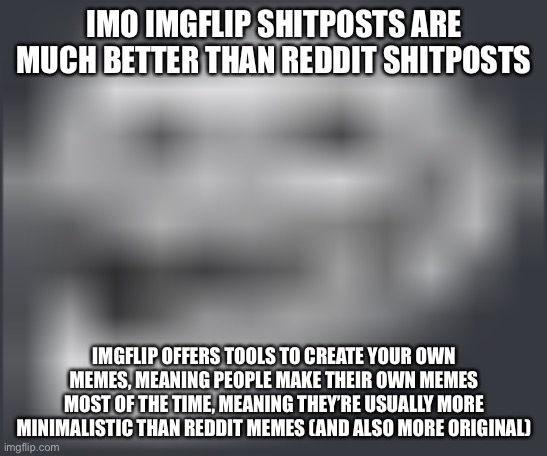 Extremely Low Quality Troll Face | IMO IMGFLIP SHITPOSTS ARE MUCH BETTER THAN REDDIT SHITPOSTS; IMGFLIP OFFERS TOOLS TO CREATE YOUR OWN MEMES, MEANING PEOPLE MAKE THEIR OWN MEMES MOST OF THE TIME, MEANING THEY’RE USUALLY MORE MINIMALISTIC THAN REDDIT MEMES (AND ALSO MORE ORIGINAL) | image tagged in extremely low quality troll face | made w/ Imgflip meme maker