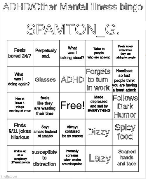 Blank Bingo | SPAMTON_G. ADHD/Other Mental illness bingo; What was I talking about? Perpetually sad. Feels lonely even when they are talking to people; Feels bored 24/7; Talks to people who are absent. ADHD; What was I doing again? Heartbeat so fast people think you are having a heart attack; Forgets to turn in work; Glasses; Made depressed and sad by EVERYTHING; Has at least 4 things running at once; Follows Dark Humor; feels like they are wasting their time; Finds 9/11 jokes hilarious; Says amaso instead of amabo; Spicy food; Dizzy; Always confused for no reason; susceptible to distraction; Scarred hands and face; Wakes up as a completely different person; Internally screams when wodrs are misspelled; Lazy | image tagged in blank bingo | made w/ Imgflip meme maker