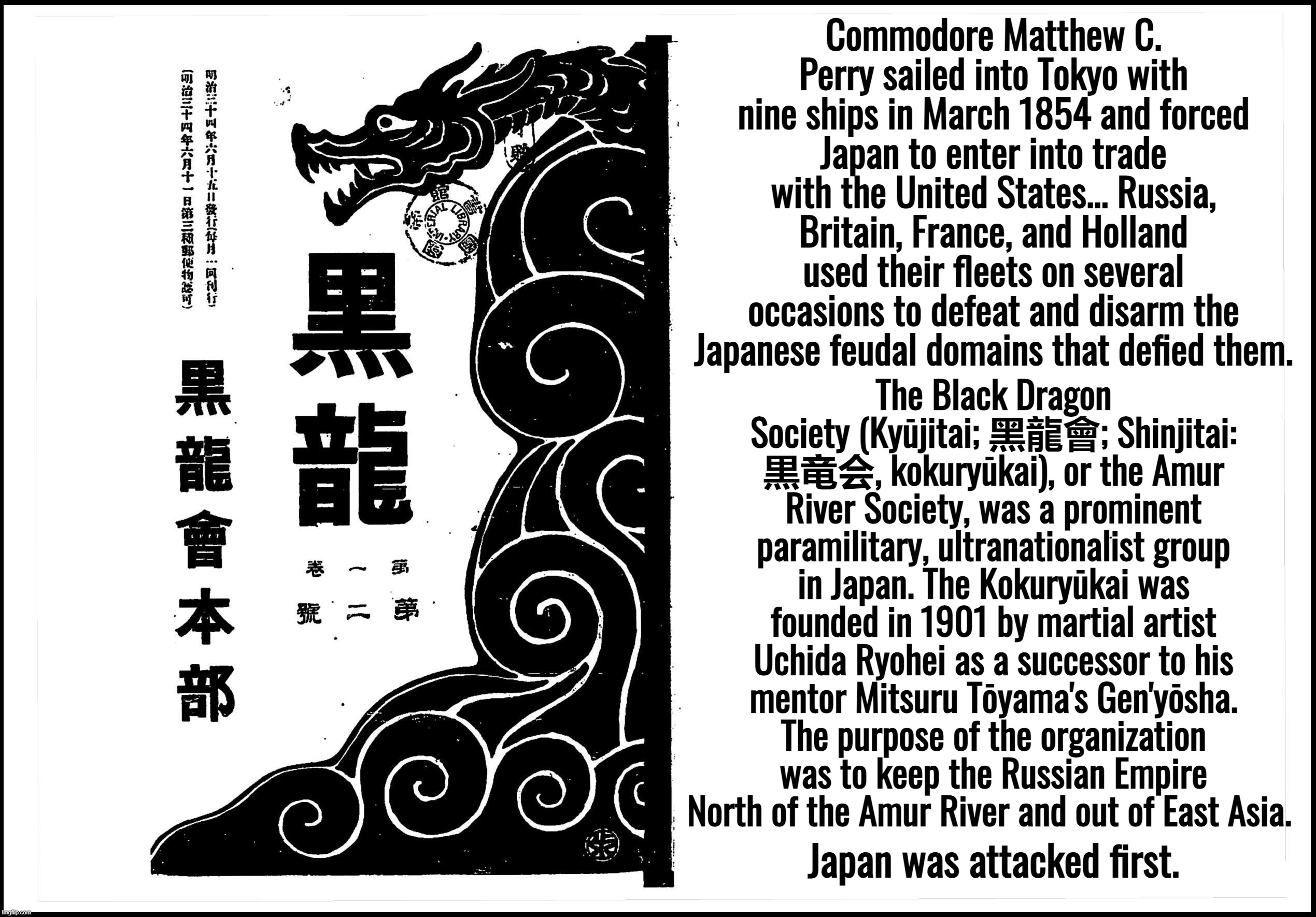 “It's a rigged system.” — Donald Trump | Commodore Matthew C. Perry sailed into Tokyo with nine ships in March 1854 and forced Japan to enter into trade with the United States... Russia, Britain, France, and Holland used their fleets on several occasions to defeat and disarm the Japanese feudal domains that defied them. The Black Dragon Society (Kyūjitai; 黑龍會; Shinjitai: 黒竜会, kokuryūkai), or the Amur River Society, was a prominent paramilitary, ultranationalist group in Japan. The Kokuryūkai was founded in 1901 by martial artist Uchida Ryohei as a successor to his mentor Mitsuru Tōyama's Gen'yōsha. The purpose of the organization was to keep the Russian Empire North of the Amur River and out of East Asia. Japan was attacked first. | image tagged in japan,ukraine,russia,nato,wwi | made w/ Imgflip meme maker