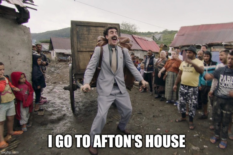 Borat i go to america | I GO TO AFTON'S HOUSE | image tagged in borat i go to america | made w/ Imgflip meme maker