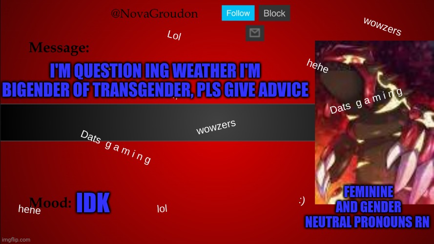 NovaGroudon Temp | I'M QUESTION ING WEATHER I'M BIGENDER OF TRANSGENDER, PLS GIVE ADVICE; IDK; FEMININE AND GENDER NEUTRAL PRONOUNS RN | image tagged in novagroudon temp | made w/ Imgflip meme maker