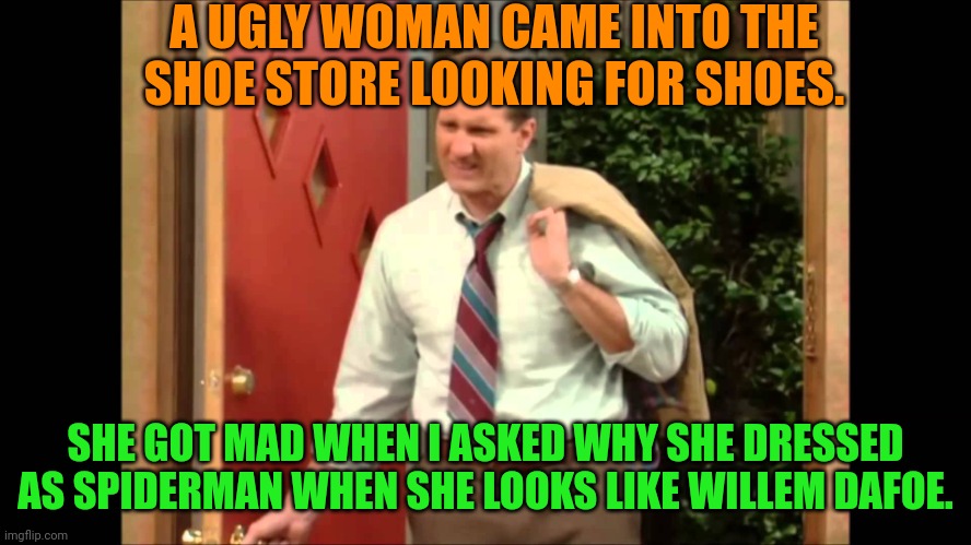 Al Bundy Coming Home | A UGLY WOMAN CAME INTO THE SHOE STORE LOOKING FOR SHOES. SHE GOT MAD WHEN I ASKED WHY SHE DRESSED AS SPIDERMAN WHEN SHE LOOKS LIKE WILLEM DAFOE. | image tagged in al bundy coming home | made w/ Imgflip meme maker