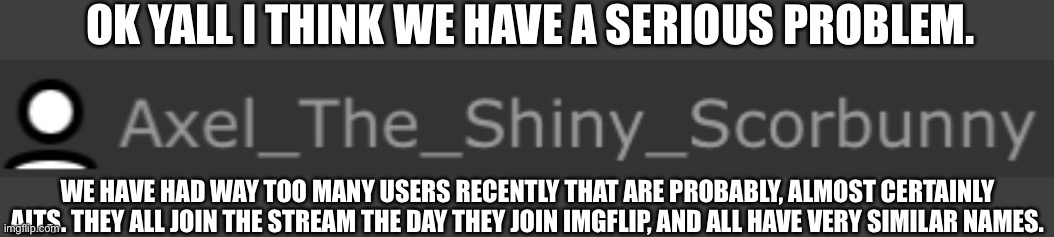 Its starting to get annoying. Also, this is pokemon STREAM related. | OK YALL I THINK WE HAVE A SERIOUS PROBLEM. WE HAVE HAD WAY TOO MANY USERS RECENTLY THAT ARE PROBABLY, ALMOST CERTAINLY ALTS. THEY ALL JOIN THE STREAM THE DAY THEY JOIN IMGFLIP, AND ALL HAVE VERY SIMILAR NAMES. | image tagged in image tags | made w/ Imgflip meme maker