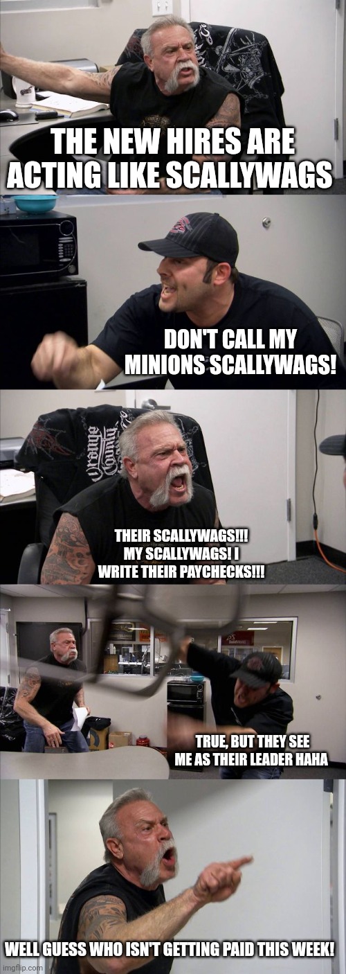 American Chopper Argument Meme | THE NEW HIRES ARE ACTING LIKE SCALLYWAGS; DON'T CALL MY MINIONS SCALLYWAGS! THEIR SCALLYWAGS!!! MY SCALLYWAGS! I WRITE THEIR PAYCHECKS!!! TRUE, BUT THEY SEE ME AS THEIR LEADER HAHA; WELL GUESS WHO ISN'T GETTING PAID THIS WEEK! | image tagged in memes,american chopper argument | made w/ Imgflip meme maker