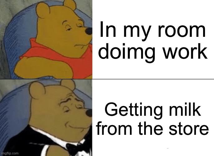 Bear like better | In my room doimg work; Getting milk from the store | image tagged in memes,tuxedo winnie the pooh | made w/ Imgflip meme maker