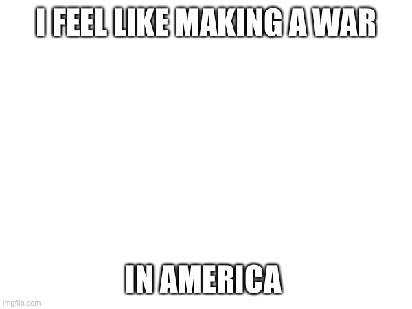 (Mod note: Why?) | I FEEL LIKE MAKING A WAR; IN AMERICA | image tagged in e | made w/ Imgflip meme maker