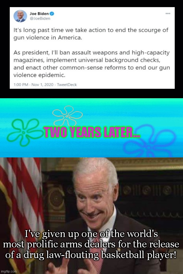 In Biden's pursuit to make the world a safer place... | TWO YEARS LATER... I've given up one of the world's most prolific arms dealers for the release of a drug law-flouting basketball player! | image tagged in joe biden,biden fail,brittney griner,liberal hypocrisy,violence,biden stupidity | made w/ Imgflip meme maker