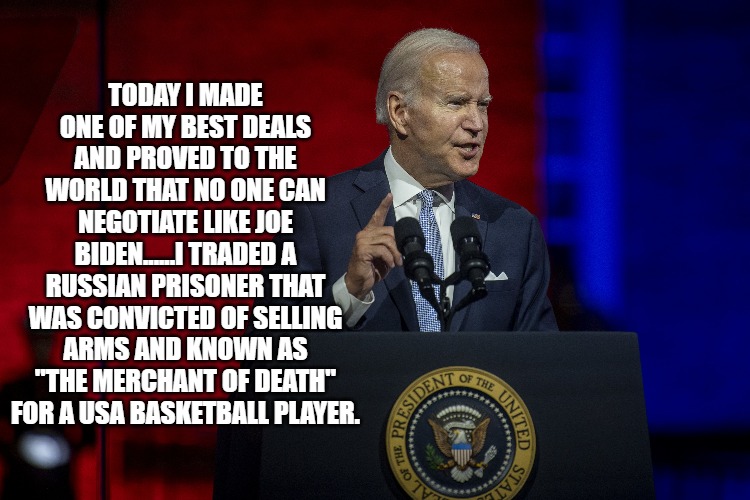 brittney griner | TODAY I MADE ONE OF MY BEST DEALS AND PROVED TO THE WORLD THAT NO ONE CAN NEGOTIATE LIKE JOE BIDEN......I TRADED A RUSSIAN PRISONER THAT WAS CONVICTED OF SELLING ARMS AND KNOWN AS "THE MERCHANT OF DEATH" FOR A USA BASKETBALL PLAYER. | image tagged in joe biden | made w/ Imgflip meme maker