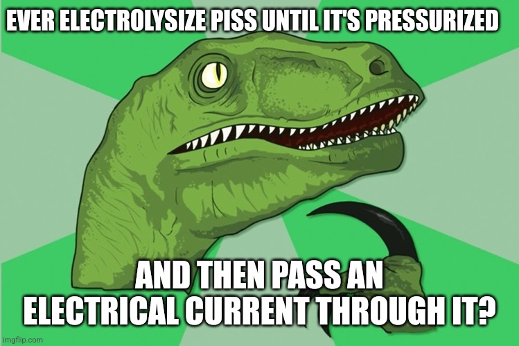 new philosoraptor | EVER ELECTROLYSIZE PISS UNTIL IT'S PRESSURIZED; AND THEN PASS AN ELECTRICAL CURRENT THROUGH IT? | image tagged in new philosoraptor | made w/ Imgflip meme maker