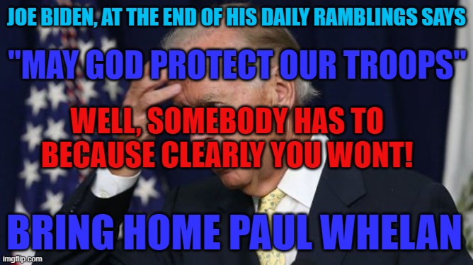 Joe Biden | JOE BIDEN, AT THE END OF HIS DAILY RAMBLINGS SAYS; "MAY GOD PROTECT OUR TROOPS"; WELL, SOMEBODY HAS TO BECAUSE CLEARLY YOU WONT! BRING HOME PAUL WHELAN | image tagged in memes,joe biden,us military,democrats,government corruption,fjb | made w/ Imgflip meme maker