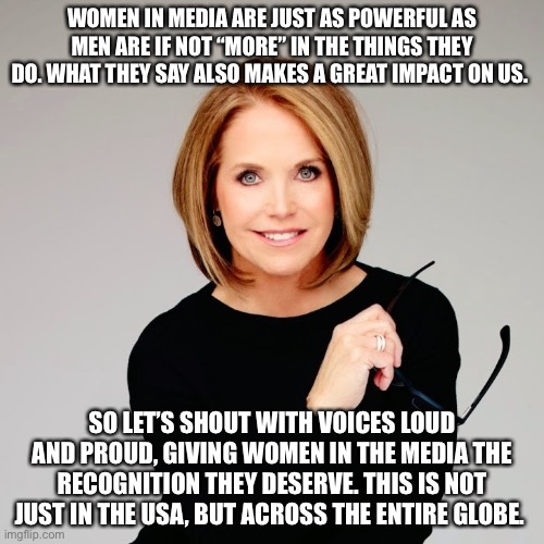 Representation with women in the media | WOMEN IN MEDIA ARE JUST AS POWERFUL AS MEN ARE IF NOT “MORE” IN THE THINGS THEY DO. WHAT THEY SAY ALSO MAKES A GREAT IMPACT ON US. SO LET’S SHOUT WITH VOICES LOUD AND PROUD, GIVING WOMEN IN THE MEDIA THE RECOGNITION THEY DESERVE. THIS IS NOT JUST IN THE USA, BUT ACROSS THE ENTIRE GLOBE. | image tagged in katie couric | made w/ Imgflip meme maker