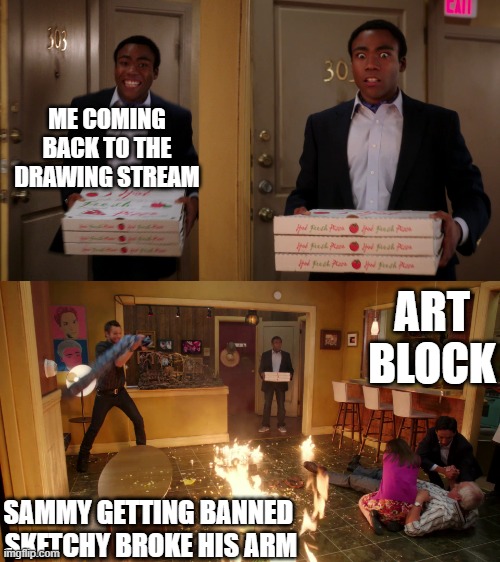 how it's only been a month | ME COMING BACK TO THE DRAWING STREAM; ART BLOCK; SAMMY GETTING BANNED 
SKETCHY BROKE HIS ARM | image tagged in community troy pizza meme | made w/ Imgflip meme maker