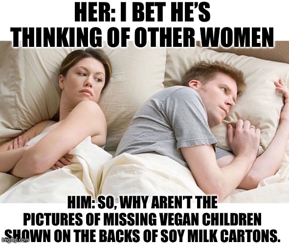 Vegan | HER: I BET HE’S THINKING OF OTHER WOMEN; HIM: SO, WHY AREN’T THE PICTURES OF MISSING VEGAN CHILDREN SHOWN ON THE BACKS OF SOY MILK CARTONS. | image tagged in i bet he's thinking of other woman | made w/ Imgflip meme maker