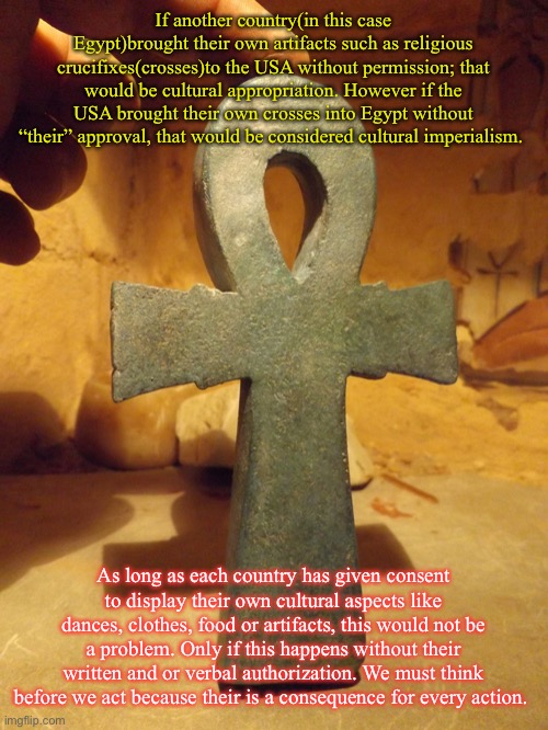 Cultural appropriation and cultural imperialism | If another country(in this case Egypt)brought their own artifacts such as religious crucifixes(crosses)to the USA without permission; that would be cultural appropriation. However if the USA brought their own crosses into Egypt without “their” approval, that would be considered cultural imperialism. As long as each country has given consent to display their own cultural aspects like dances, clothes, food or artifacts, this would not be a problem. Only if this happens without their written and or verbal authorization. We must think before we act because their is a consequence for every action. | image tagged in egyptian ankh | made w/ Imgflip meme maker