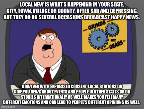 Local News | LOCAL NEW IS WHAT’S HAPPENING IN YOUR STATE, CITY, TOWN, VILLAGE OR COUNTY. OFTEN SAD AND DEPRESSING, BUT THEY DO ON SEVERAL OCCASIONS BROADCAST HAPPY NEWS. HOWEVER WITH EXPRESSED CONSENT, LOCAL STATIONS DO GIVE YOU NEWS ABOUT EVENTS AND PEOPLE IN OTHER STATES OR DO STORIES INTERNATIONALLY AS WELL. MAKES YOU FEEL MANY DIFFERENT EMOTIONS AND CAN LEAD TO PEOPLE’S DIFFERENT OPINIONS AS WELL. | image tagged in memes,peter griffin news | made w/ Imgflip meme maker