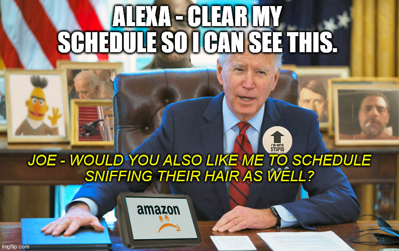 The Biden Oval Office | ALEXA - CLEAR MY SCHEDULE SO I CAN SEE THIS. JOE - WOULD YOU ALSO LIKE ME TO SCHEDULE
SNIFFING THEIR HAIR AS WELL? | image tagged in the biden oval office | made w/ Imgflip meme maker