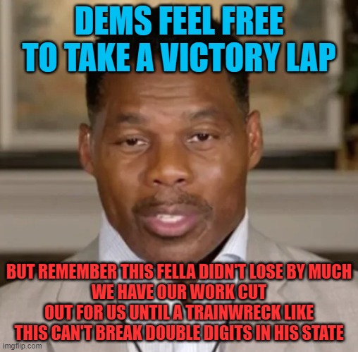 The task is daunting | DEMS FEEL FREE TO TAKE A VICTORY LAP; BUT REMEMBER THIS FELLA DIDN'T LOSE BY MUCH
WE HAVE OUR WORK CUT OUT FOR US UNTIL A TRAINWRECK LIKE THIS CAN'T BREAK DOUBLE DIGITS IN HIS STATE | image tagged in herschel braintrust walker,narrow victory,make america smart again,critical thinking,education | made w/ Imgflip meme maker