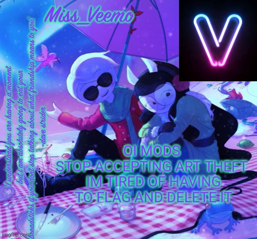 Psa | OI MODS 
STOP ACCEPTING ART THEFT 
IM TIRED OF HAVING TO FLAG AND DELETE IT | image tagged in veemo s davejade temp | made w/ Imgflip meme maker