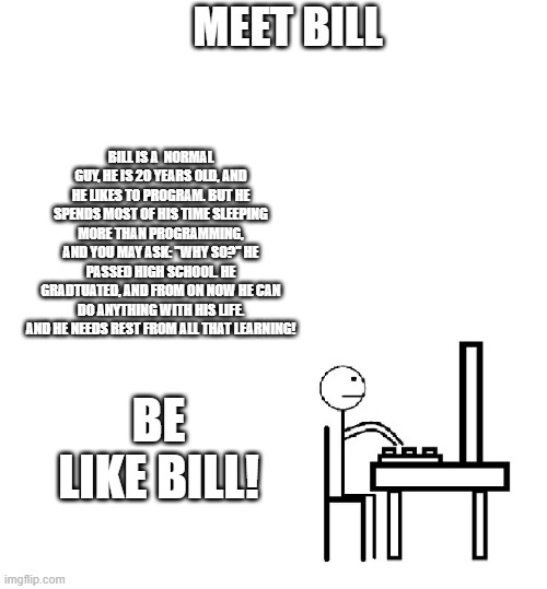 This is bill | MEET BILL; BILL IS A  NORMAL GUY, HE IS 20 YEARS OLD, AND HE LIKES TO PROGRAM. BUT HE SPENDS MOST OF HIS TIME SLEEPING MORE THAN PROGRAMMING, AND YOU MAY ASK: "WHY SO?" HE PASSED HIGH SCHOOL. HE GRADTUATED, AND FROM ON NOW HE CAN DO ANYTHING WITH HIS LIFE. AND HE NEEDS REST FROM ALL THAT LEARNING! BE LIKE BILL! | image tagged in this is bill,be like bill,school | made w/ Imgflip meme maker