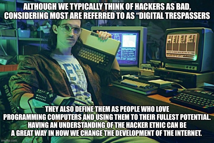 Evolution of Hacker | ALTHOUGH WE TYPICALLY THINK OF HACKERS AS BAD, CONSIDERING MOST ARE REFERRED TO AS “DIGITAL TRESPASSERS; THEY ALSO DEFINE THEM AS PEOPLE WHO LOVE PROGRAMMING COMPUTERS AND USING THEM TO THEIR FULLEST POTENTIAL. HAVING AN UNDERSTANDING OF THE HACKER ETHIC CAN BE A GREAT WAY IN HOW WE CHANGE THE DEVELOPMENT OF THE INTERNET. | image tagged in hackerman | made w/ Imgflip meme maker