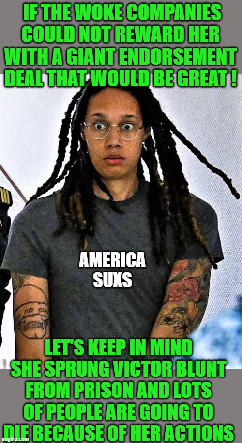 yep | IF THE WOKE COMPANIES COULD NOT REWARD HER WITH A GIANT ENDORSEMENT DEAL THAT WOULD BE GREAT ! AMERICA SUXS; LET'S KEEP IN MIND SHE SPRUNG VICTOR BLUNT FROM PRISON AND LOTS OF PEOPLE ARE GOING TO DIE BECAUSE OF HER ACTIONS | image tagged in brittney griner in shock | made w/ Imgflip meme maker