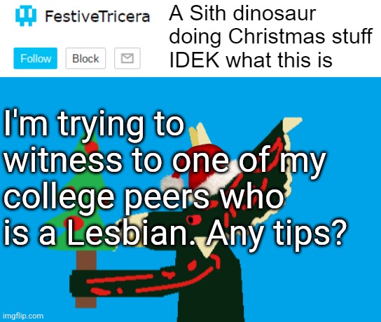 She needs to know Jesus but I don't know how to show His love to her | I'm trying to witness to one of my college peers who is a Lesbian. Any tips? | image tagged in festivetricera announcement template,lesbians,witnessing,jesus,gospel | made w/ Imgflip meme maker